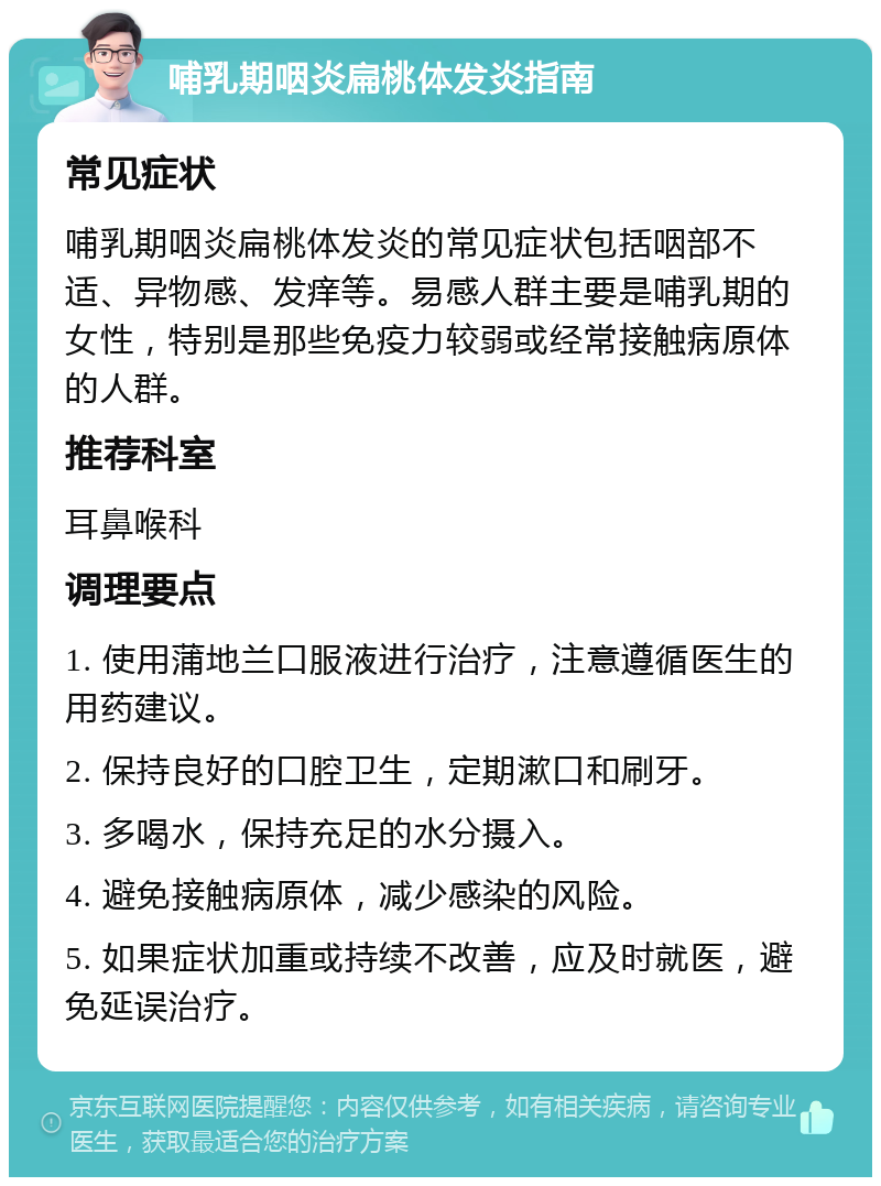 哺乳期咽炎扁桃体发炎指南 常见症状 哺乳期咽炎扁桃体发炎的常见症状包括咽部不适、异物感、发痒等。易感人群主要是哺乳期的女性，特别是那些免疫力较弱或经常接触病原体的人群。 推荐科室 耳鼻喉科 调理要点 1. 使用蒲地兰口服液进行治疗，注意遵循医生的用药建议。 2. 保持良好的口腔卫生，定期漱口和刷牙。 3. 多喝水，保持充足的水分摄入。 4. 避免接触病原体，减少感染的风险。 5. 如果症状加重或持续不改善，应及时就医，避免延误治疗。