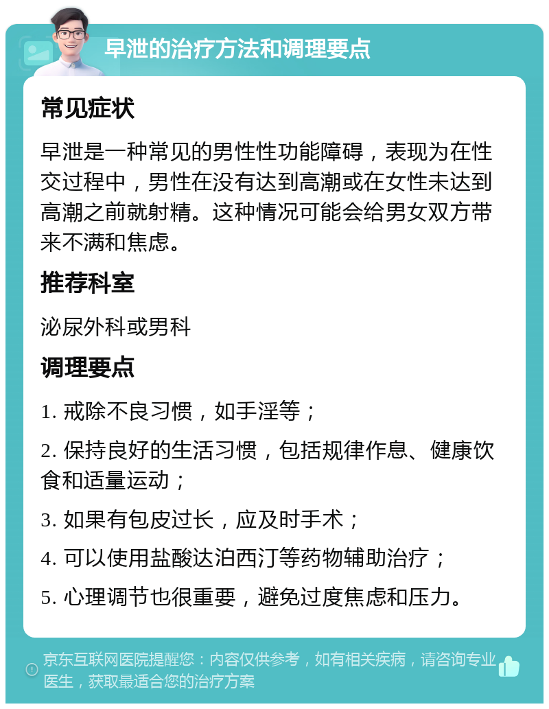 早泄的治疗方法和调理要点 常见症状 早泄是一种常见的男性性功能障碍，表现为在性交过程中，男性在没有达到高潮或在女性未达到高潮之前就射精。这种情况可能会给男女双方带来不满和焦虑。 推荐科室 泌尿外科或男科 调理要点 1. 戒除不良习惯，如手淫等； 2. 保持良好的生活习惯，包括规律作息、健康饮食和适量运动； 3. 如果有包皮过长，应及时手术； 4. 可以使用盐酸达泊西汀等药物辅助治疗； 5. 心理调节也很重要，避免过度焦虑和压力。