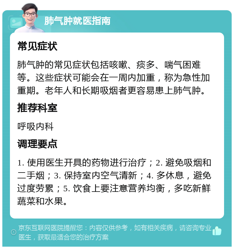 肺气肿就医指南 常见症状 肺气肿的常见症状包括咳嗽、痰多、喘气困难等。这些症状可能会在一周内加重，称为急性加重期。老年人和长期吸烟者更容易患上肺气肿。 推荐科室 呼吸内科 调理要点 1. 使用医生开具的药物进行治疗；2. 避免吸烟和二手烟；3. 保持室内空气清新；4. 多休息，避免过度劳累；5. 饮食上要注意营养均衡，多吃新鲜蔬菜和水果。