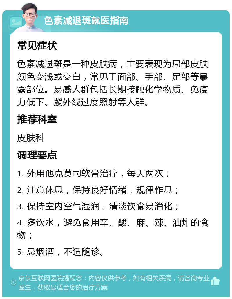 色素减退斑就医指南 常见症状 色素减退斑是一种皮肤病，主要表现为局部皮肤颜色变浅或变白，常见于面部、手部、足部等暴露部位。易感人群包括长期接触化学物质、免疫力低下、紫外线过度照射等人群。 推荐科室 皮肤科 调理要点 1. 外用他克莫司软膏治疗，每天两次； 2. 注意休息，保持良好情绪，规律作息； 3. 保持室内空气湿润，清淡饮食易消化； 4. 多饮水，避免食用辛、酸、麻、辣、油炸的食物； 5. 忌烟酒，不适随诊。