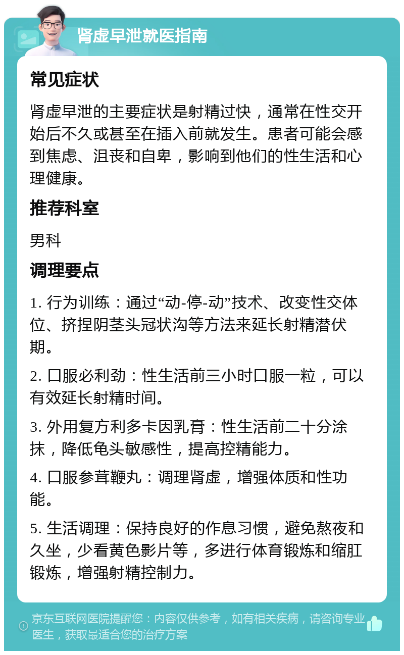 肾虚早泄就医指南 常见症状 肾虚早泄的主要症状是射精过快，通常在性交开始后不久或甚至在插入前就发生。患者可能会感到焦虑、沮丧和自卑，影响到他们的性生活和心理健康。 推荐科室 男科 调理要点 1. 行为训练：通过“动-停-动”技术、改变性交体位、挤捏阴茎头冠状沟等方法来延长射精潜伏期。 2. 口服必利劲：性生活前三小时口服一粒，可以有效延长射精时间。 3. 外用复方利多卡因乳膏：性生活前二十分涂抹，降低龟头敏感性，提高控精能力。 4. 口服参茸鞭丸：调理肾虚，增强体质和性功能。 5. 生活调理：保持良好的作息习惯，避免熬夜和久坐，少看黄色影片等，多进行体育锻炼和缩肛锻炼，增强射精控制力。