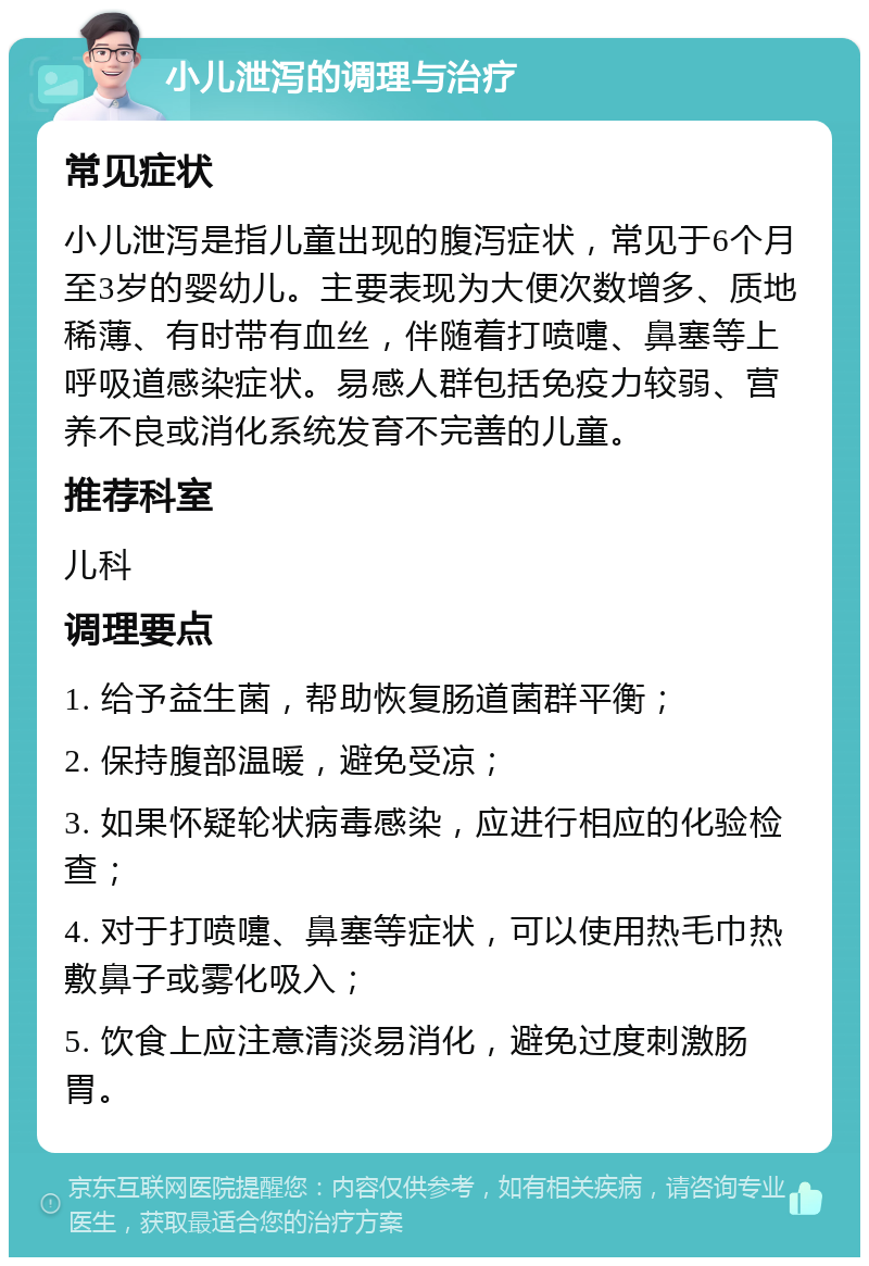 小儿泄泻的调理与治疗 常见症状 小儿泄泻是指儿童出现的腹泻症状，常见于6个月至3岁的婴幼儿。主要表现为大便次数增多、质地稀薄、有时带有血丝，伴随着打喷嚏、鼻塞等上呼吸道感染症状。易感人群包括免疫力较弱、营养不良或消化系统发育不完善的儿童。 推荐科室 儿科 调理要点 1. 给予益生菌，帮助恢复肠道菌群平衡； 2. 保持腹部温暖，避免受凉； 3. 如果怀疑轮状病毒感染，应进行相应的化验检查； 4. 对于打喷嚏、鼻塞等症状，可以使用热毛巾热敷鼻子或雾化吸入； 5. 饮食上应注意清淡易消化，避免过度刺激肠胃。