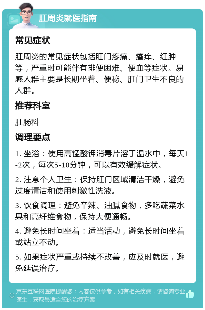 肛周炎就医指南 常见症状 肛周炎的常见症状包括肛门疼痛、瘙痒、红肿等，严重时可能伴有排便困难、便血等症状。易感人群主要是长期坐着、便秘、肛门卫生不良的人群。 推荐科室 肛肠科 调理要点 1. 坐浴：使用高锰酸钾消毒片溶于温水中，每天1-2次，每次5-10分钟，可以有效缓解症状。 2. 注意个人卫生：保持肛门区域清洁干燥，避免过度清洁和使用刺激性洗液。 3. 饮食调理：避免辛辣、油腻食物，多吃蔬菜水果和高纤维食物，保持大便通畅。 4. 避免长时间坐着：适当活动，避免长时间坐着或站立不动。 5. 如果症状严重或持续不改善，应及时就医，避免延误治疗。