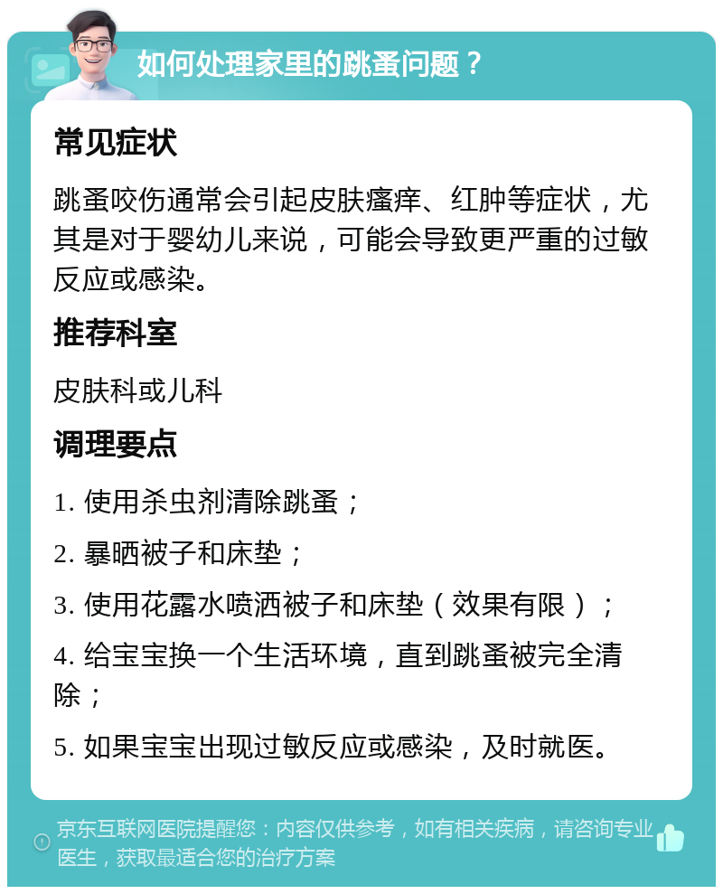 如何处理家里的跳蚤问题？ 常见症状 跳蚤咬伤通常会引起皮肤瘙痒、红肿等症状，尤其是对于婴幼儿来说，可能会导致更严重的过敏反应或感染。 推荐科室 皮肤科或儿科 调理要点 1. 使用杀虫剂清除跳蚤； 2. 暴晒被子和床垫； 3. 使用花露水喷洒被子和床垫（效果有限）； 4. 给宝宝换一个生活环境，直到跳蚤被完全清除； 5. 如果宝宝出现过敏反应或感染，及时就医。