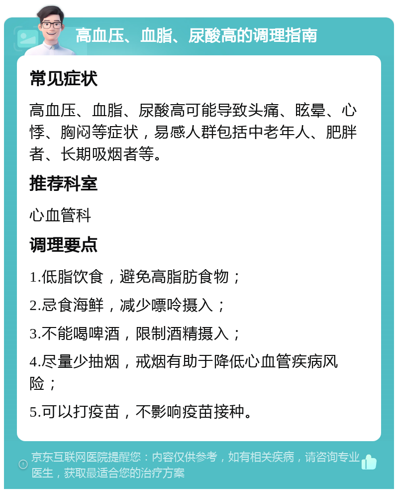 高血压、血脂、尿酸高的调理指南 常见症状 高血压、血脂、尿酸高可能导致头痛、眩晕、心悸、胸闷等症状，易感人群包括中老年人、肥胖者、长期吸烟者等。 推荐科室 心血管科 调理要点 1.低脂饮食，避免高脂肪食物； 2.忌食海鲜，减少嘌呤摄入； 3.不能喝啤酒，限制酒精摄入； 4.尽量少抽烟，戒烟有助于降低心血管疾病风险； 5.可以打疫苗，不影响疫苗接种。