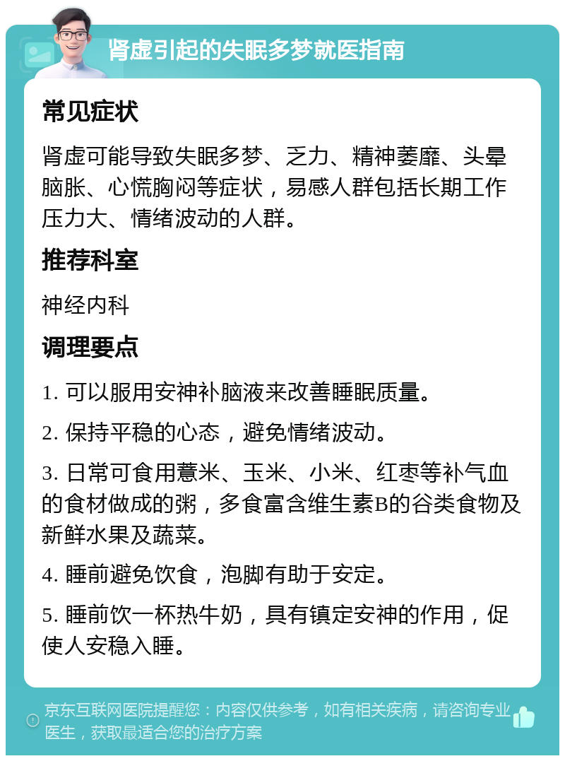 肾虚引起的失眠多梦就医指南 常见症状 肾虚可能导致失眠多梦、乏力、精神萎靡、头晕脑胀、心慌胸闷等症状，易感人群包括长期工作压力大、情绪波动的人群。 推荐科室 神经内科 调理要点 1. 可以服用安神补脑液来改善睡眠质量。 2. 保持平稳的心态，避免情绪波动。 3. 日常可食用薏米、玉米、小米、红枣等补气血的食材做成的粥，多食富含维生素B的谷类食物及新鲜水果及蔬菜。 4. 睡前避免饮食，泡脚有助于安定。 5. 睡前饮一杯热牛奶，具有镇定安神的作用，促使人安稳入睡。