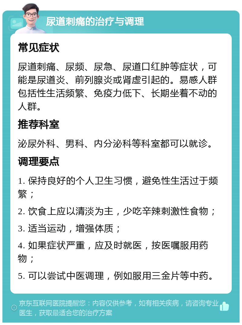 尿道刺痛的治疗与调理 常见症状 尿道刺痛、尿频、尿急、尿道口红肿等症状，可能是尿道炎、前列腺炎或肾虚引起的。易感人群包括性生活频繁、免疫力低下、长期坐着不动的人群。 推荐科室 泌尿外科、男科、内分泌科等科室都可以就诊。 调理要点 1. 保持良好的个人卫生习惯，避免性生活过于频繁； 2. 饮食上应以清淡为主，少吃辛辣刺激性食物； 3. 适当运动，增强体质； 4. 如果症状严重，应及时就医，按医嘱服用药物； 5. 可以尝试中医调理，例如服用三金片等中药。