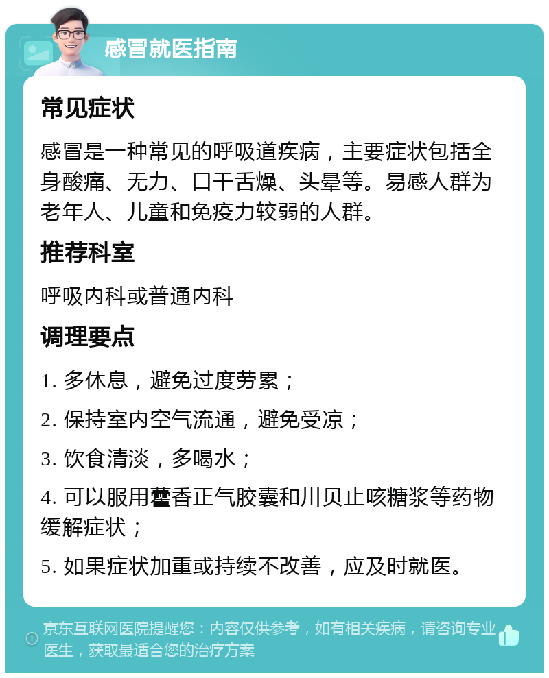 感冒就医指南 常见症状 感冒是一种常见的呼吸道疾病，主要症状包括全身酸痛、无力、口干舌燥、头晕等。易感人群为老年人、儿童和免疫力较弱的人群。 推荐科室 呼吸内科或普通内科 调理要点 1. 多休息，避免过度劳累； 2. 保持室内空气流通，避免受凉； 3. 饮食清淡，多喝水； 4. 可以服用藿香正气胶囊和川贝止咳糖浆等药物缓解症状； 5. 如果症状加重或持续不改善，应及时就医。