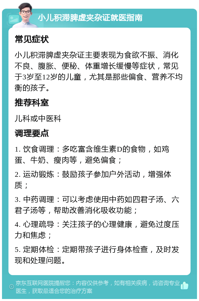 小儿积滞脾虚夹杂证就医指南 常见症状 小儿积滞脾虚夹杂证主要表现为食欲不振、消化不良、腹胀、便秘、体重增长缓慢等症状，常见于3岁至12岁的儿童，尤其是那些偏食、营养不均衡的孩子。 推荐科室 儿科或中医科 调理要点 1. 饮食调理：多吃富含维生素D的食物，如鸡蛋、牛奶、瘦肉等，避免偏食； 2. 运动锻炼：鼓励孩子参加户外活动，增强体质； 3. 中药调理：可以考虑使用中药如四君子汤、六君子汤等，帮助改善消化吸收功能； 4. 心理疏导：关注孩子的心理健康，避免过度压力和焦虑； 5. 定期体检：定期带孩子进行身体检查，及时发现和处理问题。