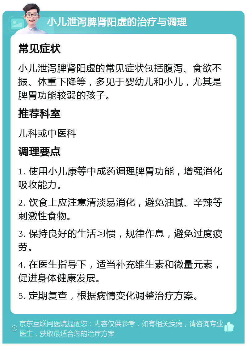 小儿泄泻脾肾阳虚的治疗与调理 常见症状 小儿泄泻脾肾阳虚的常见症状包括腹泻、食欲不振、体重下降等，多见于婴幼儿和小儿，尤其是脾胃功能较弱的孩子。 推荐科室 儿科或中医科 调理要点 1. 使用小儿康等中成药调理脾胃功能，增强消化吸收能力。 2. 饮食上应注意清淡易消化，避免油腻、辛辣等刺激性食物。 3. 保持良好的生活习惯，规律作息，避免过度疲劳。 4. 在医生指导下，适当补充维生素和微量元素，促进身体健康发展。 5. 定期复查，根据病情变化调整治疗方案。