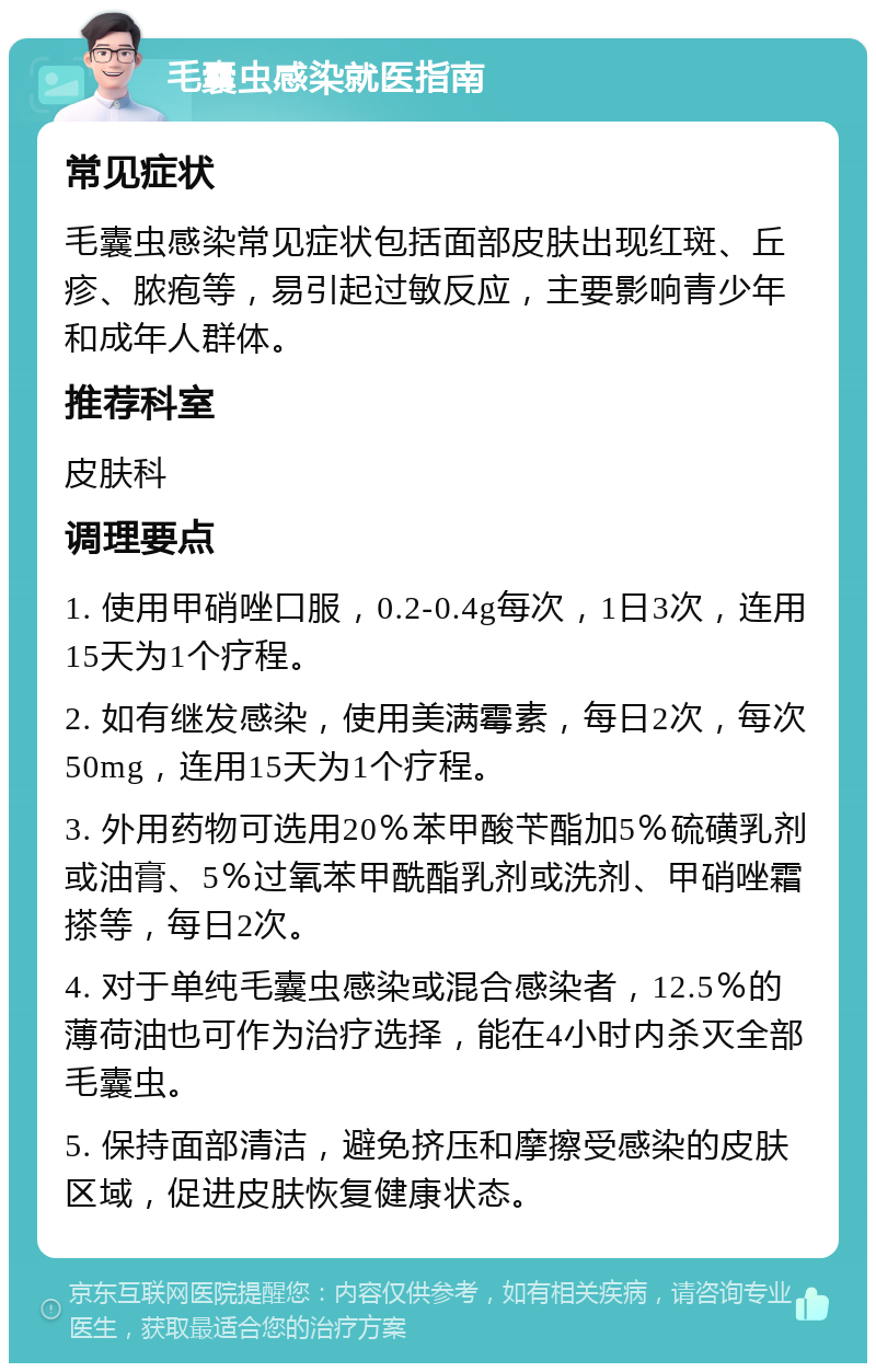 毛囊虫感染就医指南 常见症状 毛囊虫感染常见症状包括面部皮肤出现红斑、丘疹、脓疱等，易引起过敏反应，主要影响青少年和成年人群体。 推荐科室 皮肤科 调理要点 1. 使用甲硝唑口服，0.2-0.4g每次，1日3次，连用15天为1个疗程。 2. 如有继发感染，使用美满霉素，每日2次，每次50mg，连用15天为1个疗程。 3. 外用药物可选用20％苯甲酸苄酯加5％硫磺乳剂或油膏、5％过氧苯甲酰酯乳剂或洗剂、甲硝唑霜搽等，每日2次。 4. 对于单纯毛囊虫感染或混合感染者，12.5％的薄荷油也可作为治疗选择，能在4小时内杀灭全部毛囊虫。 5. 保持面部清洁，避免挤压和摩擦受感染的皮肤区域，促进皮肤恢复健康状态。