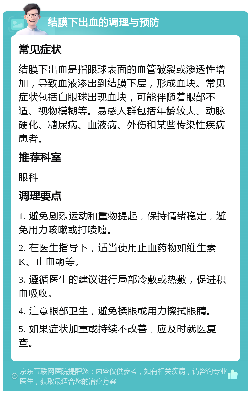 结膜下出血的调理与预防 常见症状 结膜下出血是指眼球表面的血管破裂或渗透性增加，导致血液渗出到结膜下层，形成血块。常见症状包括白眼球出现血块，可能伴随着眼部不适、视物模糊等。易感人群包括年龄较大、动脉硬化、糖尿病、血液病、外伤和某些传染性疾病患者。 推荐科室 眼科 调理要点 1. 避免剧烈运动和重物提起，保持情绪稳定，避免用力咳嗽或打喷嚏。 2. 在医生指导下，适当使用止血药物如维生素K、止血酶等。 3. 遵循医生的建议进行局部冷敷或热敷，促进积血吸收。 4. 注意眼部卫生，避免揉眼或用力擦拭眼睛。 5. 如果症状加重或持续不改善，应及时就医复查。