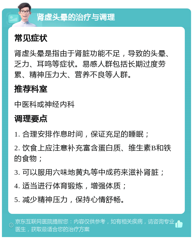 肾虚头晕的治疗与调理 常见症状 肾虚头晕是指由于肾脏功能不足，导致的头晕、乏力、耳鸣等症状。易感人群包括长期过度劳累、精神压力大、营养不良等人群。 推荐科室 中医科或神经内科 调理要点 1. 合理安排作息时间，保证充足的睡眠； 2. 饮食上应注意补充富含蛋白质、维生素B和铁的食物； 3. 可以服用六味地黄丸等中成药来滋补肾脏； 4. 适当进行体育锻炼，增强体质； 5. 减少精神压力，保持心情舒畅。