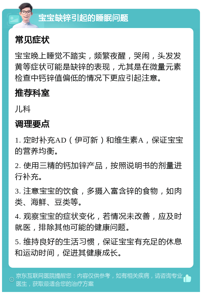 宝宝缺锌引起的睡眠问题 常见症状 宝宝晚上睡觉不踏实，频繁夜醒，哭闹，头发发黄等症状可能是缺锌的表现，尤其是在微量元素检查中钙锌值偏低的情况下更应引起注意。 推荐科室 儿科 调理要点 1. 定时补充AD（伊可新）和维生素A，保证宝宝的营养均衡。 2. 使用三精的钙加锌产品，按照说明书的剂量进行补充。 3. 注意宝宝的饮食，多摄入富含锌的食物，如肉类、海鲜、豆类等。 4. 观察宝宝的症状变化，若情况未改善，应及时就医，排除其他可能的健康问题。 5. 维持良好的生活习惯，保证宝宝有充足的休息和运动时间，促进其健康成长。