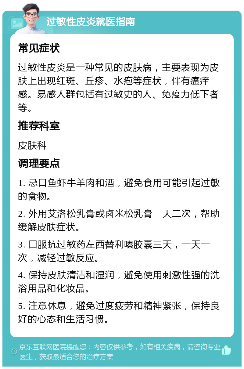 过敏性皮炎就医指南 常见症状 过敏性皮炎是一种常见的皮肤病，主要表现为皮肤上出现红斑、丘疹、水疱等症状，伴有瘙痒感。易感人群包括有过敏史的人、免疫力低下者等。 推荐科室 皮肤科 调理要点 1. 忌口鱼虾牛羊肉和酒，避免食用可能引起过敏的食物。 2. 外用艾洛松乳膏或卤米松乳膏一天二次，帮助缓解皮肤症状。 3. 口服抗过敏药左西替利嗪胶囊三天，一天一次，减轻过敏反应。 4. 保持皮肤清洁和湿润，避免使用刺激性强的洗浴用品和化妆品。 5. 注意休息，避免过度疲劳和精神紧张，保持良好的心态和生活习惯。