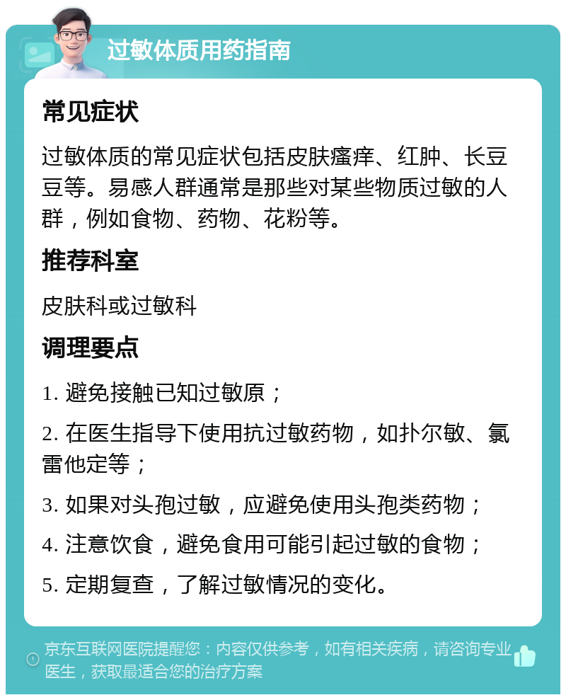 过敏体质用药指南 常见症状 过敏体质的常见症状包括皮肤瘙痒、红肿、长豆豆等。易感人群通常是那些对某些物质过敏的人群，例如食物、药物、花粉等。 推荐科室 皮肤科或过敏科 调理要点 1. 避免接触已知过敏原； 2. 在医生指导下使用抗过敏药物，如扑尔敏、氯雷他定等； 3. 如果对头孢过敏，应避免使用头孢类药物； 4. 注意饮食，避免食用可能引起过敏的食物； 5. 定期复查，了解过敏情况的变化。