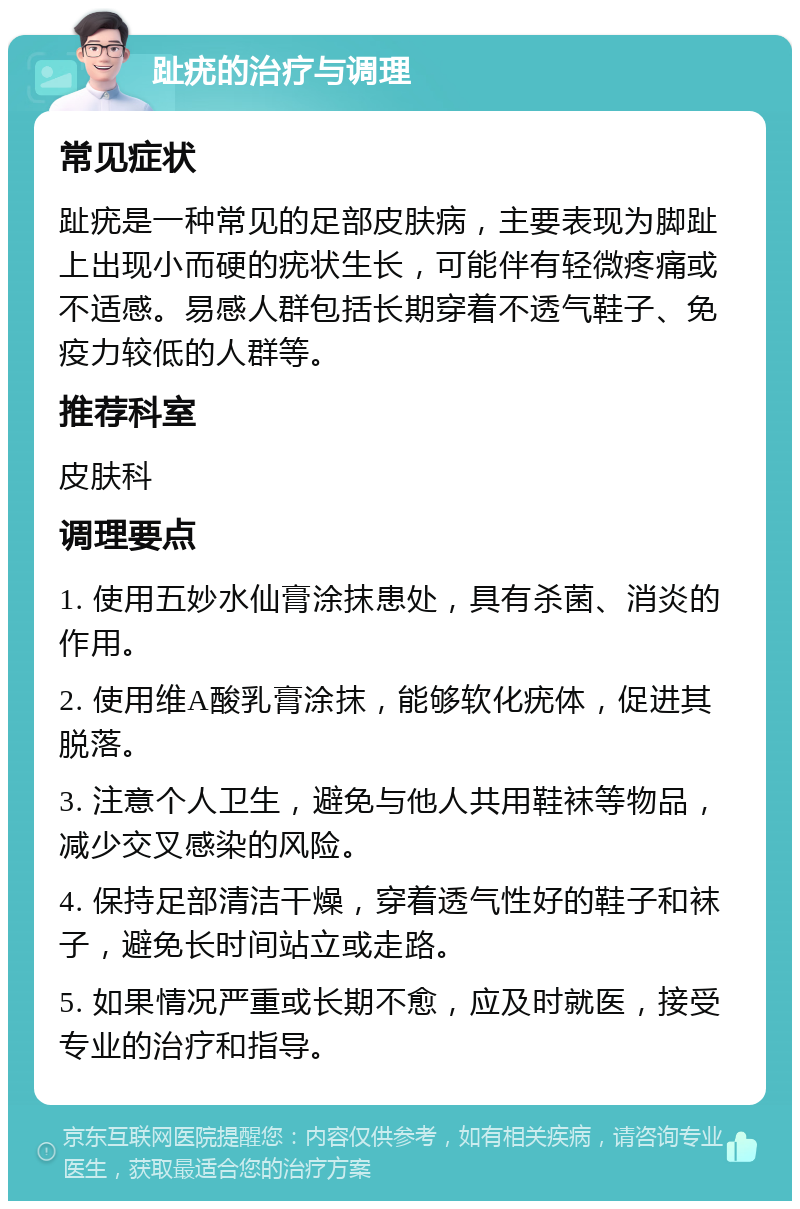 趾疣的治疗与调理 常见症状 趾疣是一种常见的足部皮肤病，主要表现为脚趾上出现小而硬的疣状生长，可能伴有轻微疼痛或不适感。易感人群包括长期穿着不透气鞋子、免疫力较低的人群等。 推荐科室 皮肤科 调理要点 1. 使用五妙水仙膏涂抹患处，具有杀菌、消炎的作用。 2. 使用维A酸乳膏涂抹，能够软化疣体，促进其脱落。 3. 注意个人卫生，避免与他人共用鞋袜等物品，减少交叉感染的风险。 4. 保持足部清洁干燥，穿着透气性好的鞋子和袜子，避免长时间站立或走路。 5. 如果情况严重或长期不愈，应及时就医，接受专业的治疗和指导。