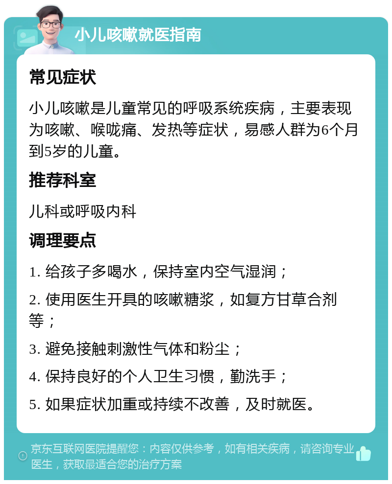 小儿咳嗽就医指南 常见症状 小儿咳嗽是儿童常见的呼吸系统疾病，主要表现为咳嗽、喉咙痛、发热等症状，易感人群为6个月到5岁的儿童。 推荐科室 儿科或呼吸内科 调理要点 1. 给孩子多喝水，保持室内空气湿润； 2. 使用医生开具的咳嗽糖浆，如复方甘草合剂等； 3. 避免接触刺激性气体和粉尘； 4. 保持良好的个人卫生习惯，勤洗手； 5. 如果症状加重或持续不改善，及时就医。