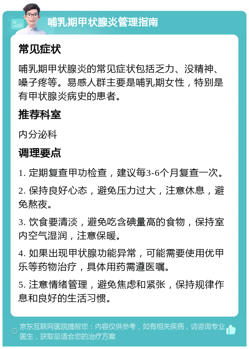 哺乳期甲状腺炎管理指南 常见症状 哺乳期甲状腺炎的常见症状包括乏力、没精神、嗓子疼等。易感人群主要是哺乳期女性，特别是有甲状腺炎病史的患者。 推荐科室 内分泌科 调理要点 1. 定期复查甲功检查，建议每3-6个月复查一次。 2. 保持良好心态，避免压力过大，注意休息，避免熬夜。 3. 饮食要清淡，避免吃含碘量高的食物，保持室内空气湿润，注意保暖。 4. 如果出现甲状腺功能异常，可能需要使用优甲乐等药物治疗，具体用药需遵医嘱。 5. 注意情绪管理，避免焦虑和紧张，保持规律作息和良好的生活习惯。