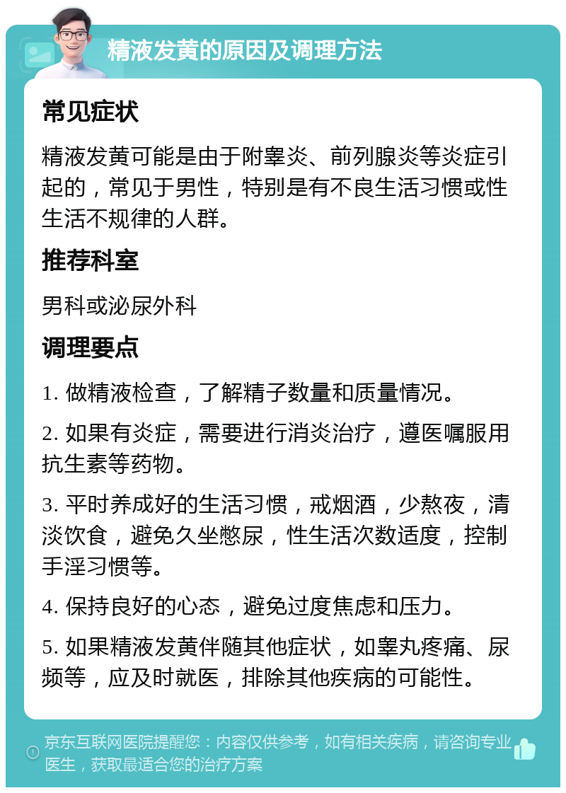 精液发黄的原因及调理方法 常见症状 精液发黄可能是由于附睾炎、前列腺炎等炎症引起的，常见于男性，特别是有不良生活习惯或性生活不规律的人群。 推荐科室 男科或泌尿外科 调理要点 1. 做精液检查，了解精子数量和质量情况。 2. 如果有炎症，需要进行消炎治疗，遵医嘱服用抗生素等药物。 3. 平时养成好的生活习惯，戒烟酒，少熬夜，清淡饮食，避免久坐憋尿，性生活次数适度，控制手淫习惯等。 4. 保持良好的心态，避免过度焦虑和压力。 5. 如果精液发黄伴随其他症状，如睾丸疼痛、尿频等，应及时就医，排除其他疾病的可能性。