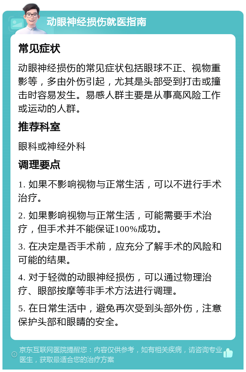 动眼神经损伤就医指南 常见症状 动眼神经损伤的常见症状包括眼球不正、视物重影等，多由外伤引起，尤其是头部受到打击或撞击时容易发生。易感人群主要是从事高风险工作或运动的人群。 推荐科室 眼科或神经外科 调理要点 1. 如果不影响视物与正常生活，可以不进行手术治疗。 2. 如果影响视物与正常生活，可能需要手术治疗，但手术并不能保证100%成功。 3. 在决定是否手术前，应充分了解手术的风险和可能的结果。 4. 对于轻微的动眼神经损伤，可以通过物理治疗、眼部按摩等非手术方法进行调理。 5. 在日常生活中，避免再次受到头部外伤，注意保护头部和眼睛的安全。