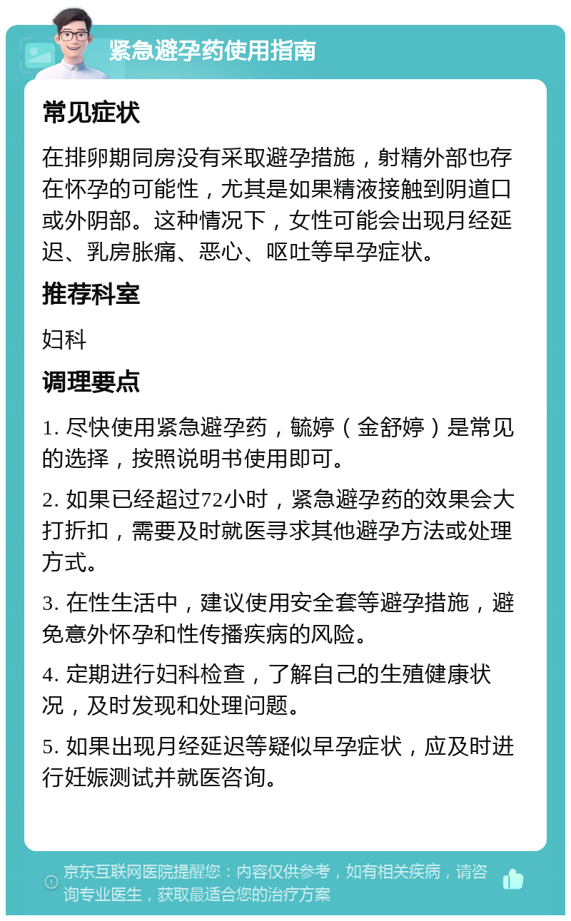 紧急避孕药使用指南 常见症状 在排卵期同房没有采取避孕措施，射精外部也存在怀孕的可能性，尤其是如果精液接触到阴道口或外阴部。这种情况下，女性可能会出现月经延迟、乳房胀痛、恶心、呕吐等早孕症状。 推荐科室 妇科 调理要点 1. 尽快使用紧急避孕药，毓婷（金舒婷）是常见的选择，按照说明书使用即可。 2. 如果已经超过72小时，紧急避孕药的效果会大打折扣，需要及时就医寻求其他避孕方法或处理方式。 3. 在性生活中，建议使用安全套等避孕措施，避免意外怀孕和性传播疾病的风险。 4. 定期进行妇科检查，了解自己的生殖健康状况，及时发现和处理问题。 5. 如果出现月经延迟等疑似早孕症状，应及时进行妊娠测试并就医咨询。