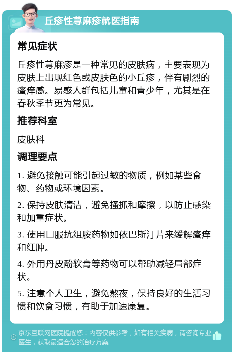 丘疹性荨麻疹就医指南 常见症状 丘疹性荨麻疹是一种常见的皮肤病，主要表现为皮肤上出现红色或皮肤色的小丘疹，伴有剧烈的瘙痒感。易感人群包括儿童和青少年，尤其是在春秋季节更为常见。 推荐科室 皮肤科 调理要点 1. 避免接触可能引起过敏的物质，例如某些食物、药物或环境因素。 2. 保持皮肤清洁，避免搔抓和摩擦，以防止感染和加重症状。 3. 使用口服抗组胺药物如依巴斯汀片来缓解瘙痒和红肿。 4. 外用丹皮酚软膏等药物可以帮助减轻局部症状。 5. 注意个人卫生，避免熬夜，保持良好的生活习惯和饮食习惯，有助于加速康复。