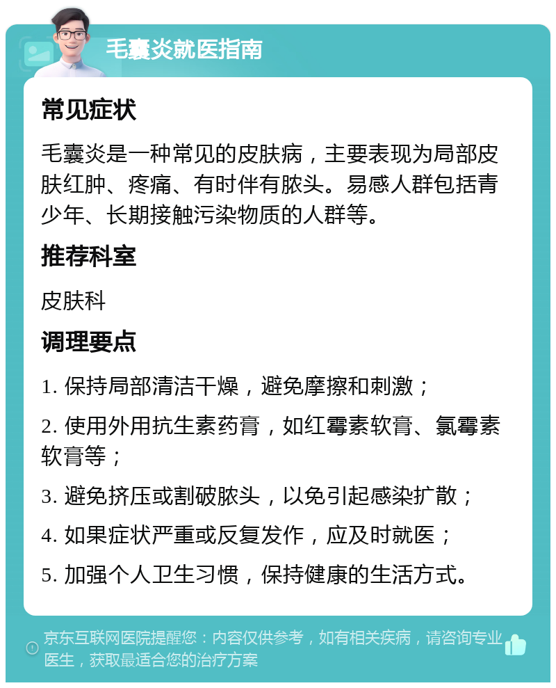 毛囊炎就医指南 常见症状 毛囊炎是一种常见的皮肤病，主要表现为局部皮肤红肿、疼痛、有时伴有脓头。易感人群包括青少年、长期接触污染物质的人群等。 推荐科室 皮肤科 调理要点 1. 保持局部清洁干燥，避免摩擦和刺激； 2. 使用外用抗生素药膏，如红霉素软膏、氯霉素软膏等； 3. 避免挤压或割破脓头，以免引起感染扩散； 4. 如果症状严重或反复发作，应及时就医； 5. 加强个人卫生习惯，保持健康的生活方式。