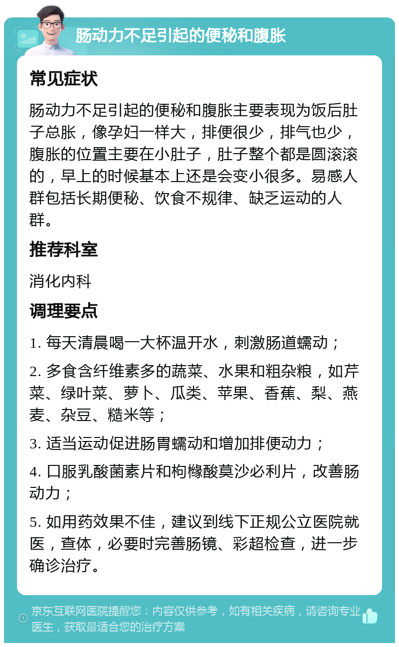 肠动力不足引起的便秘和腹胀 常见症状 肠动力不足引起的便秘和腹胀主要表现为饭后肚子总胀，像孕妇一样大，排便很少，排气也少，腹胀的位置主要在小肚子，肚子整个都是圆滚滚的，早上的时候基本上还是会变小很多。易感人群包括长期便秘、饮食不规律、缺乏运动的人群。 推荐科室 消化内科 调理要点 1. 每天清晨喝一大杯温开水，刺激肠道蠕动； 2. 多食含纤维素多的蔬菜、水果和粗杂粮，如芹菜、绿叶菜、萝卜、瓜类、苹果、香蕉、梨、燕麦、杂豆、糙米等； 3. 适当运动促进肠胃蠕动和增加排便动力； 4. 口服乳酸菌素片和枸橼酸莫沙必利片，改善肠动力； 5. 如用药效果不佳，建议到线下正规公立医院就医，查体，必要时完善肠镜、彩超检查，进一步确诊治疗。