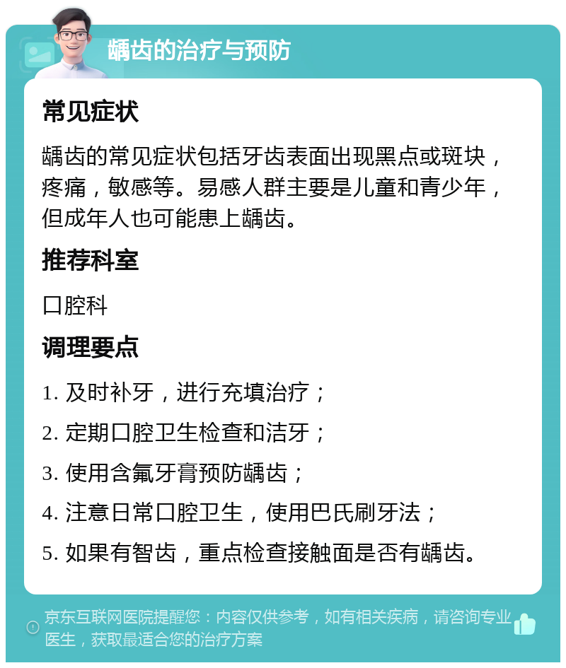 龋齿的治疗与预防 常见症状 龋齿的常见症状包括牙齿表面出现黑点或斑块，疼痛，敏感等。易感人群主要是儿童和青少年，但成年人也可能患上龋齿。 推荐科室 口腔科 调理要点 1. 及时补牙，进行充填治疗； 2. 定期口腔卫生检查和洁牙； 3. 使用含氟牙膏预防龋齿； 4. 注意日常口腔卫生，使用巴氏刷牙法； 5. 如果有智齿，重点检查接触面是否有龋齿。