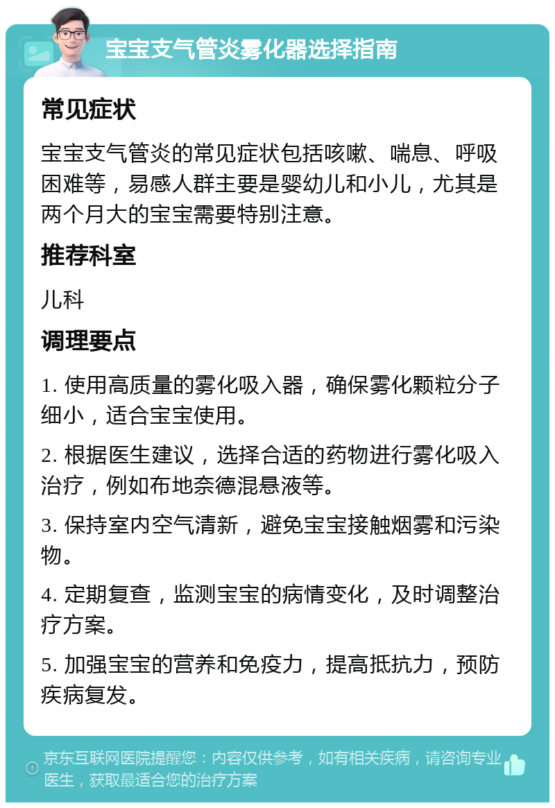 宝宝支气管炎雾化器选择指南 常见症状 宝宝支气管炎的常见症状包括咳嗽、喘息、呼吸困难等，易感人群主要是婴幼儿和小儿，尤其是两个月大的宝宝需要特别注意。 推荐科室 儿科 调理要点 1. 使用高质量的雾化吸入器，确保雾化颗粒分子细小，适合宝宝使用。 2. 根据医生建议，选择合适的药物进行雾化吸入治疗，例如布地奈德混悬液等。 3. 保持室内空气清新，避免宝宝接触烟雾和污染物。 4. 定期复查，监测宝宝的病情变化，及时调整治疗方案。 5. 加强宝宝的营养和免疫力，提高抵抗力，预防疾病复发。