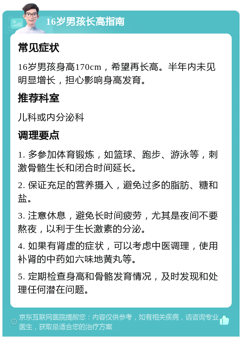 16岁男孩长高指南 常见症状 16岁男孩身高170cm，希望再长高。半年内未见明显增长，担心影响身高发育。 推荐科室 儿科或内分泌科 调理要点 1. 多参加体育锻炼，如篮球、跑步、游泳等，刺激骨骼生长和闭合时间延长。 2. 保证充足的营养摄入，避免过多的脂肪、糖和盐。 3. 注意休息，避免长时间疲劳，尤其是夜间不要熬夜，以利于生长激素的分泌。 4. 如果有肾虚的症状，可以考虑中医调理，使用补肾的中药如六味地黄丸等。 5. 定期检查身高和骨骼发育情况，及时发现和处理任何潜在问题。