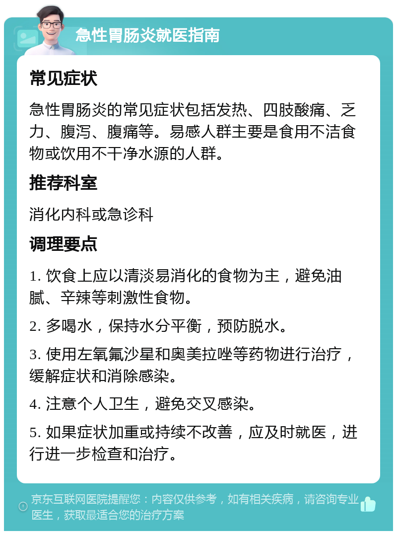 急性胃肠炎就医指南 常见症状 急性胃肠炎的常见症状包括发热、四肢酸痛、乏力、腹泻、腹痛等。易感人群主要是食用不洁食物或饮用不干净水源的人群。 推荐科室 消化内科或急诊科 调理要点 1. 饮食上应以清淡易消化的食物为主，避免油腻、辛辣等刺激性食物。 2. 多喝水，保持水分平衡，预防脱水。 3. 使用左氧氟沙星和奥美拉唑等药物进行治疗，缓解症状和消除感染。 4. 注意个人卫生，避免交叉感染。 5. 如果症状加重或持续不改善，应及时就医，进行进一步检查和治疗。