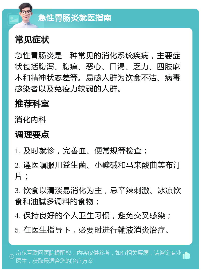 急性胃肠炎就医指南 常见症状 急性胃肠炎是一种常见的消化系统疾病，主要症状包括腹泻、腹痛、恶心、口渴、乏力、四肢麻木和精神状态差等。易感人群为饮食不洁、病毒感染者以及免疫力较弱的人群。 推荐科室 消化内科 调理要点 1. 及时就诊，完善血、便常规等检查； 2. 遵医嘱服用益生菌、小檗碱和马来酸曲美布汀片； 3. 饮食以清淡易消化为主，忌辛辣刺激、冰凉饮食和油腻多调料的食物； 4. 保持良好的个人卫生习惯，避免交叉感染； 5. 在医生指导下，必要时进行输液消炎治疗。