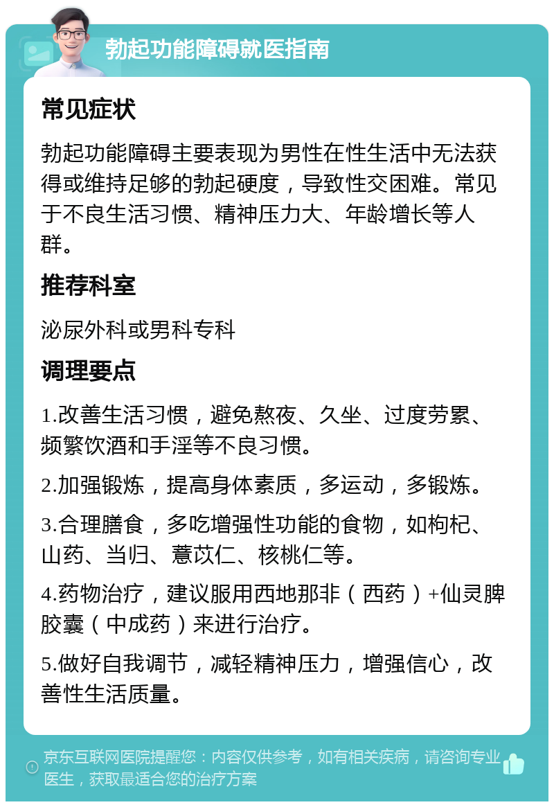 勃起功能障碍就医指南 常见症状 勃起功能障碍主要表现为男性在性生活中无法获得或维持足够的勃起硬度，导致性交困难。常见于不良生活习惯、精神压力大、年龄增长等人群。 推荐科室 泌尿外科或男科专科 调理要点 1.改善生活习惯，避免熬夜、久坐、过度劳累、频繁饮酒和手淫等不良习惯。 2.加强锻炼，提高身体素质，多运动，多锻炼。 3.合理膳食，多吃增强性功能的食物，如枸杞、山药、当归、薏苡仁、核桃仁等。 4.药物治疗，建议服用西地那非（西药）+仙灵脾胶囊（中成药）来进行治疗。 5.做好自我调节，减轻精神压力，增强信心，改善性生活质量。