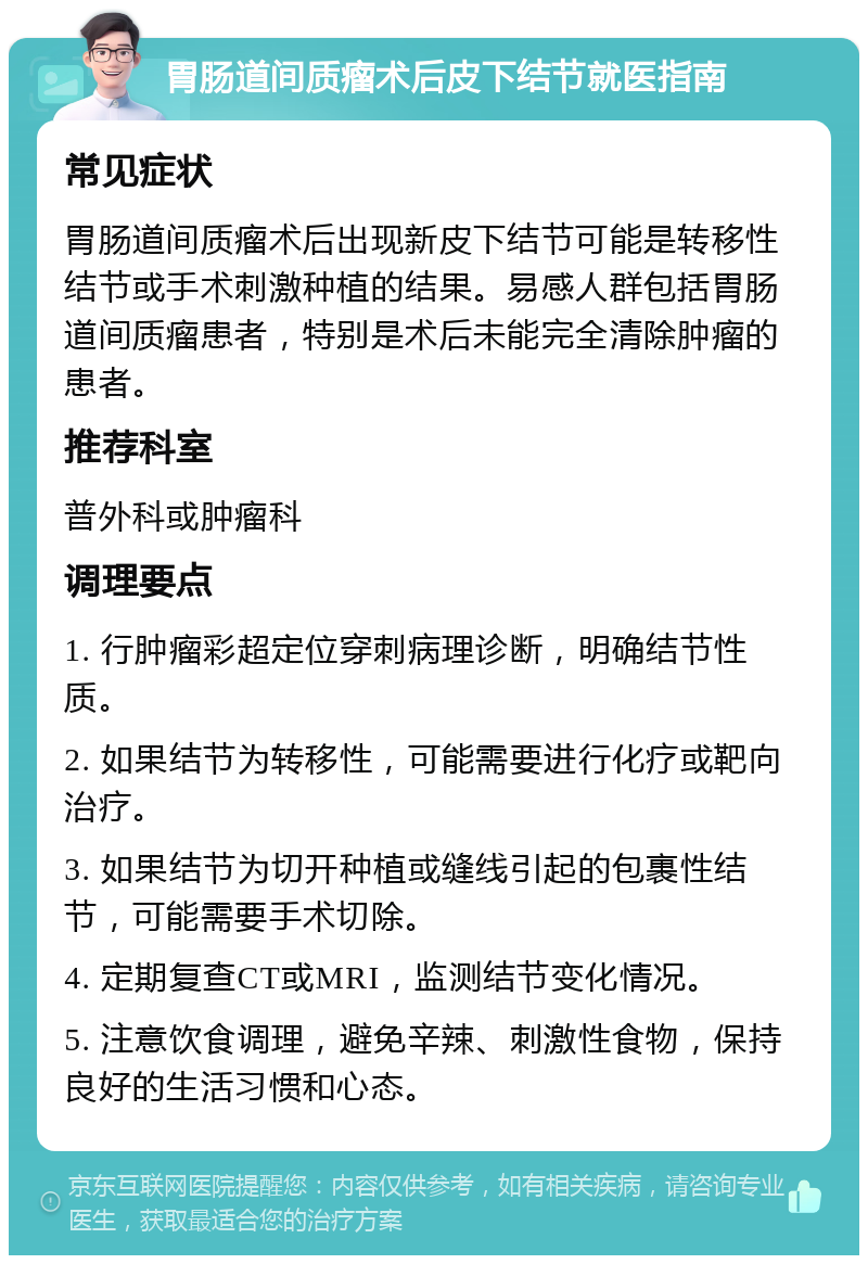 胃肠道间质瘤术后皮下结节就医指南 常见症状 胃肠道间质瘤术后出现新皮下结节可能是转移性结节或手术刺激种植的结果。易感人群包括胃肠道间质瘤患者，特别是术后未能完全清除肿瘤的患者。 推荐科室 普外科或肿瘤科 调理要点 1. 行肿瘤彩超定位穿刺病理诊断，明确结节性质。 2. 如果结节为转移性，可能需要进行化疗或靶向治疗。 3. 如果结节为切开种植或缝线引起的包裹性结节，可能需要手术切除。 4. 定期复查CT或MRI，监测结节变化情况。 5. 注意饮食调理，避免辛辣、刺激性食物，保持良好的生活习惯和心态。