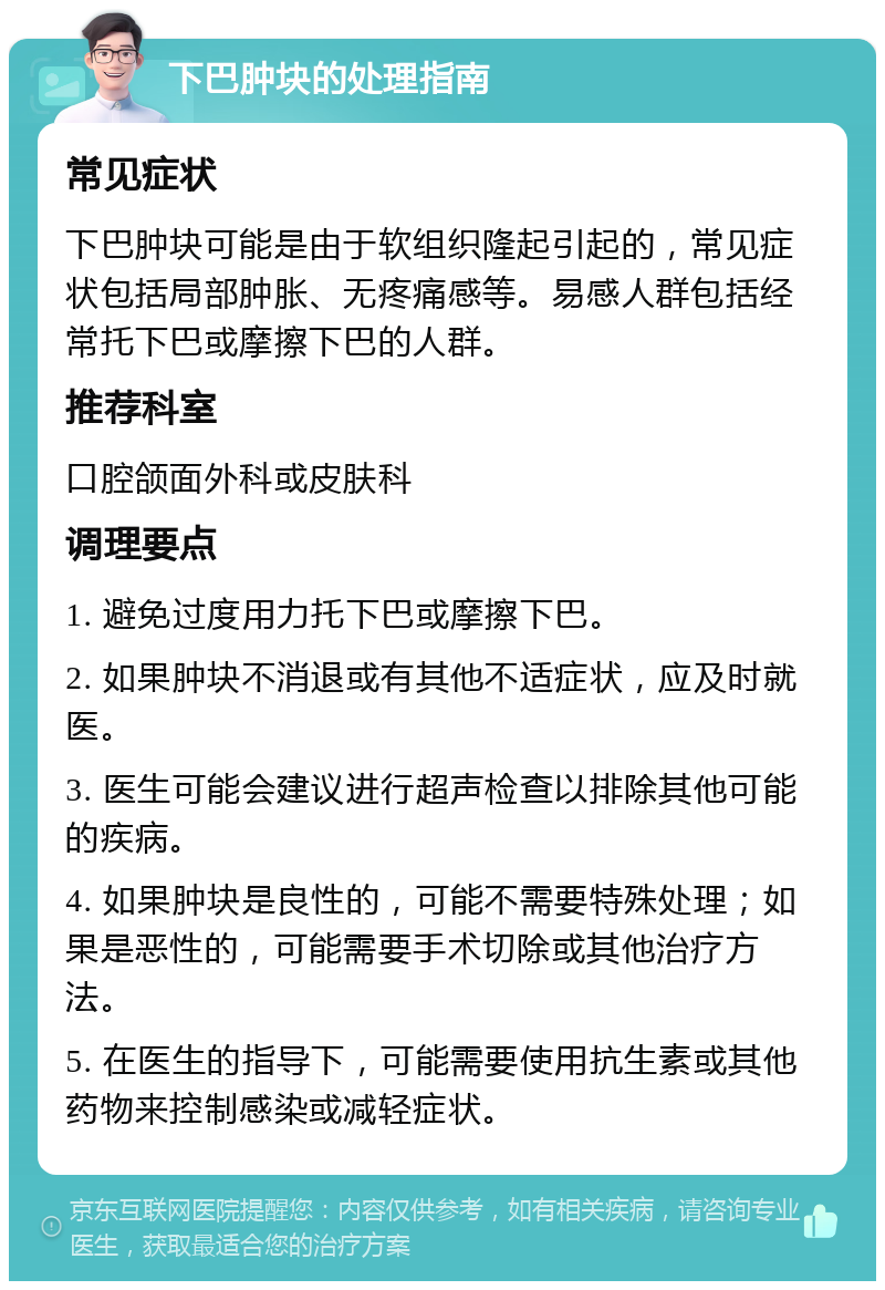 下巴肿块的处理指南 常见症状 下巴肿块可能是由于软组织隆起引起的，常见症状包括局部肿胀、无疼痛感等。易感人群包括经常托下巴或摩擦下巴的人群。 推荐科室 口腔颌面外科或皮肤科 调理要点 1. 避免过度用力托下巴或摩擦下巴。 2. 如果肿块不消退或有其他不适症状，应及时就医。 3. 医生可能会建议进行超声检查以排除其他可能的疾病。 4. 如果肿块是良性的，可能不需要特殊处理；如果是恶性的，可能需要手术切除或其他治疗方法。 5. 在医生的指导下，可能需要使用抗生素或其他药物来控制感染或减轻症状。