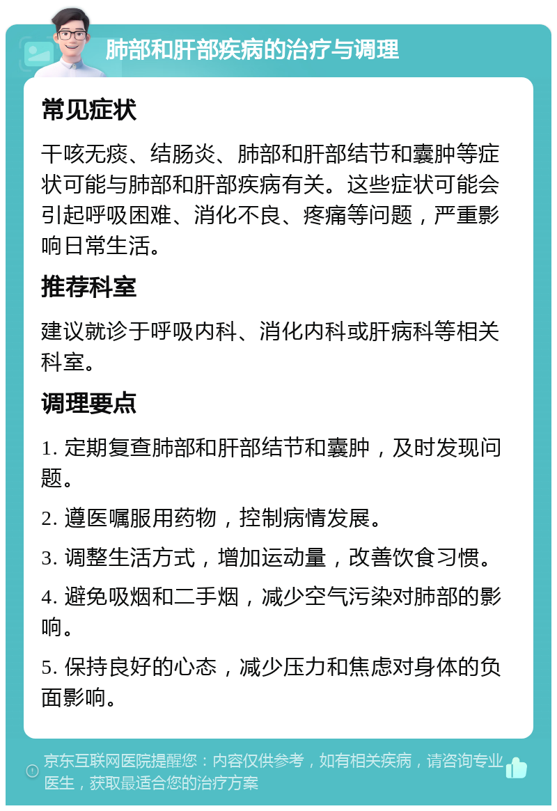 肺部和肝部疾病的治疗与调理 常见症状 干咳无痰、结肠炎、肺部和肝部结节和囊肿等症状可能与肺部和肝部疾病有关。这些症状可能会引起呼吸困难、消化不良、疼痛等问题，严重影响日常生活。 推荐科室 建议就诊于呼吸内科、消化内科或肝病科等相关科室。 调理要点 1. 定期复查肺部和肝部结节和囊肿，及时发现问题。 2. 遵医嘱服用药物，控制病情发展。 3. 调整生活方式，增加运动量，改善饮食习惯。 4. 避免吸烟和二手烟，减少空气污染对肺部的影响。 5. 保持良好的心态，减少压力和焦虑对身体的负面影响。