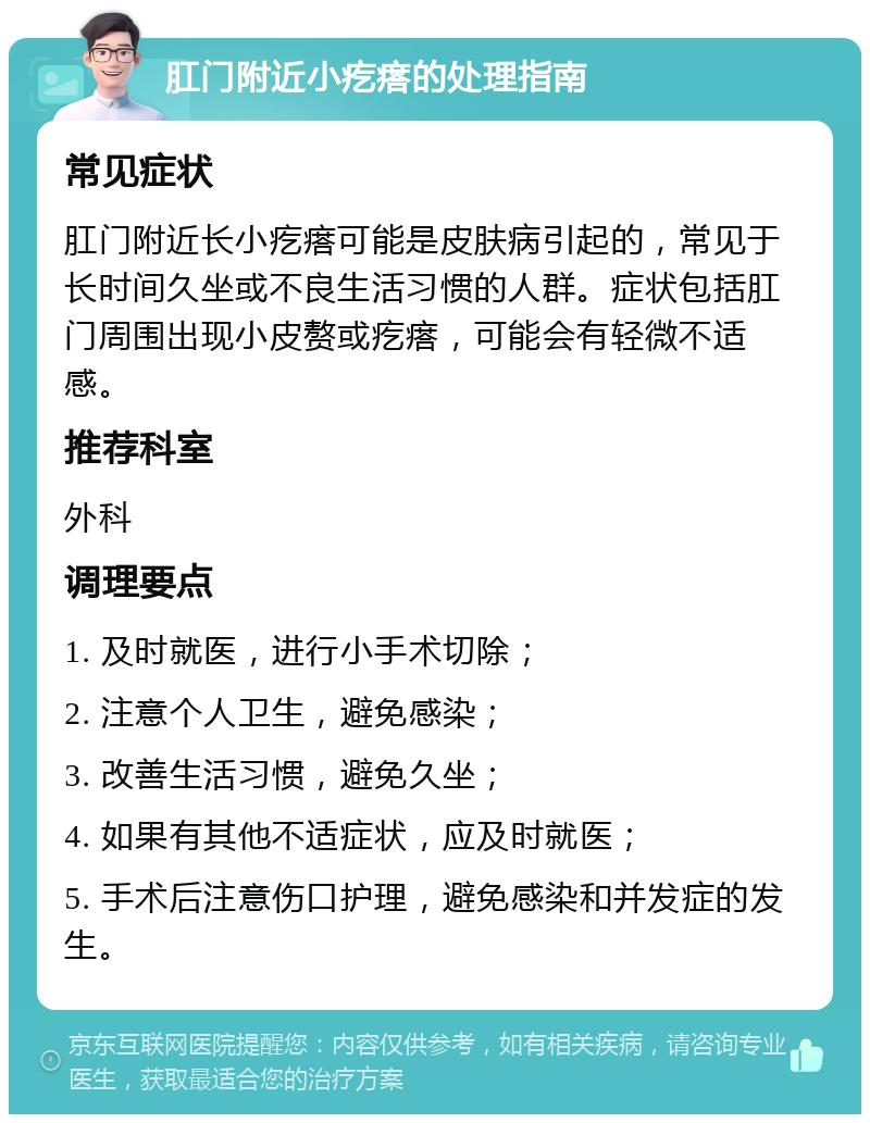 肛门附近小疙瘩的处理指南 常见症状 肛门附近长小疙瘩可能是皮肤病引起的，常见于长时间久坐或不良生活习惯的人群。症状包括肛门周围出现小皮赘或疙瘩，可能会有轻微不适感。 推荐科室 外科 调理要点 1. 及时就医，进行小手术切除； 2. 注意个人卫生，避免感染； 3. 改善生活习惯，避免久坐； 4. 如果有其他不适症状，应及时就医； 5. 手术后注意伤口护理，避免感染和并发症的发生。