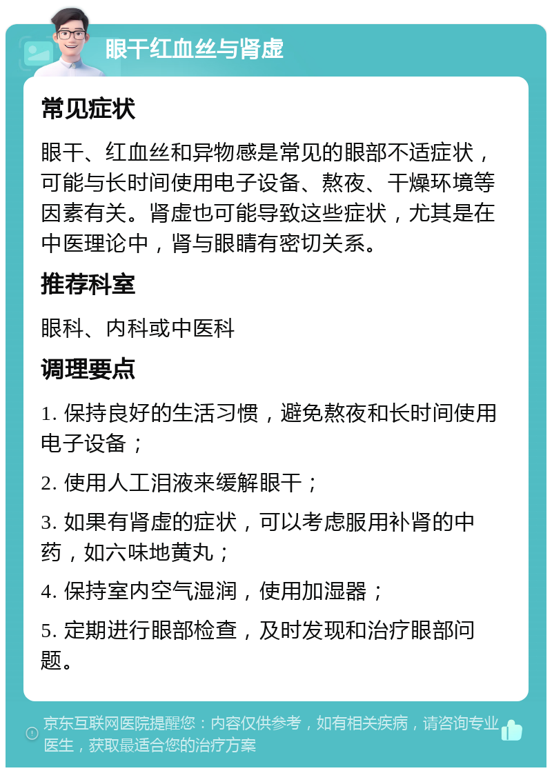 眼干红血丝与肾虚 常见症状 眼干、红血丝和异物感是常见的眼部不适症状，可能与长时间使用电子设备、熬夜、干燥环境等因素有关。肾虚也可能导致这些症状，尤其是在中医理论中，肾与眼睛有密切关系。 推荐科室 眼科、内科或中医科 调理要点 1. 保持良好的生活习惯，避免熬夜和长时间使用电子设备； 2. 使用人工泪液来缓解眼干； 3. 如果有肾虚的症状，可以考虑服用补肾的中药，如六味地黄丸； 4. 保持室内空气湿润，使用加湿器； 5. 定期进行眼部检查，及时发现和治疗眼部问题。