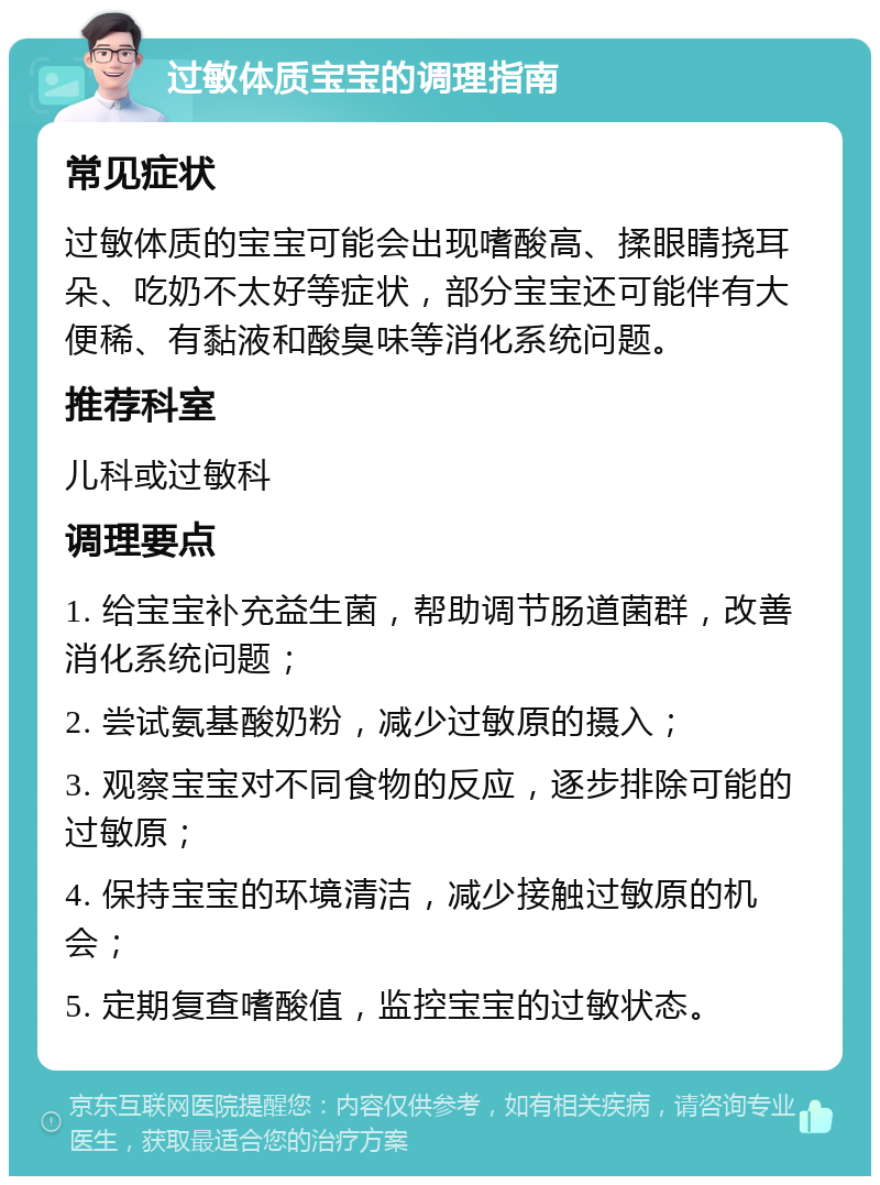 过敏体质宝宝的调理指南 常见症状 过敏体质的宝宝可能会出现嗜酸高、揉眼睛挠耳朵、吃奶不太好等症状，部分宝宝还可能伴有大便稀、有黏液和酸臭味等消化系统问题。 推荐科室 儿科或过敏科 调理要点 1. 给宝宝补充益生菌，帮助调节肠道菌群，改善消化系统问题； 2. 尝试氨基酸奶粉，减少过敏原的摄入； 3. 观察宝宝对不同食物的反应，逐步排除可能的过敏原； 4. 保持宝宝的环境清洁，减少接触过敏原的机会； 5. 定期复查嗜酸值，监控宝宝的过敏状态。