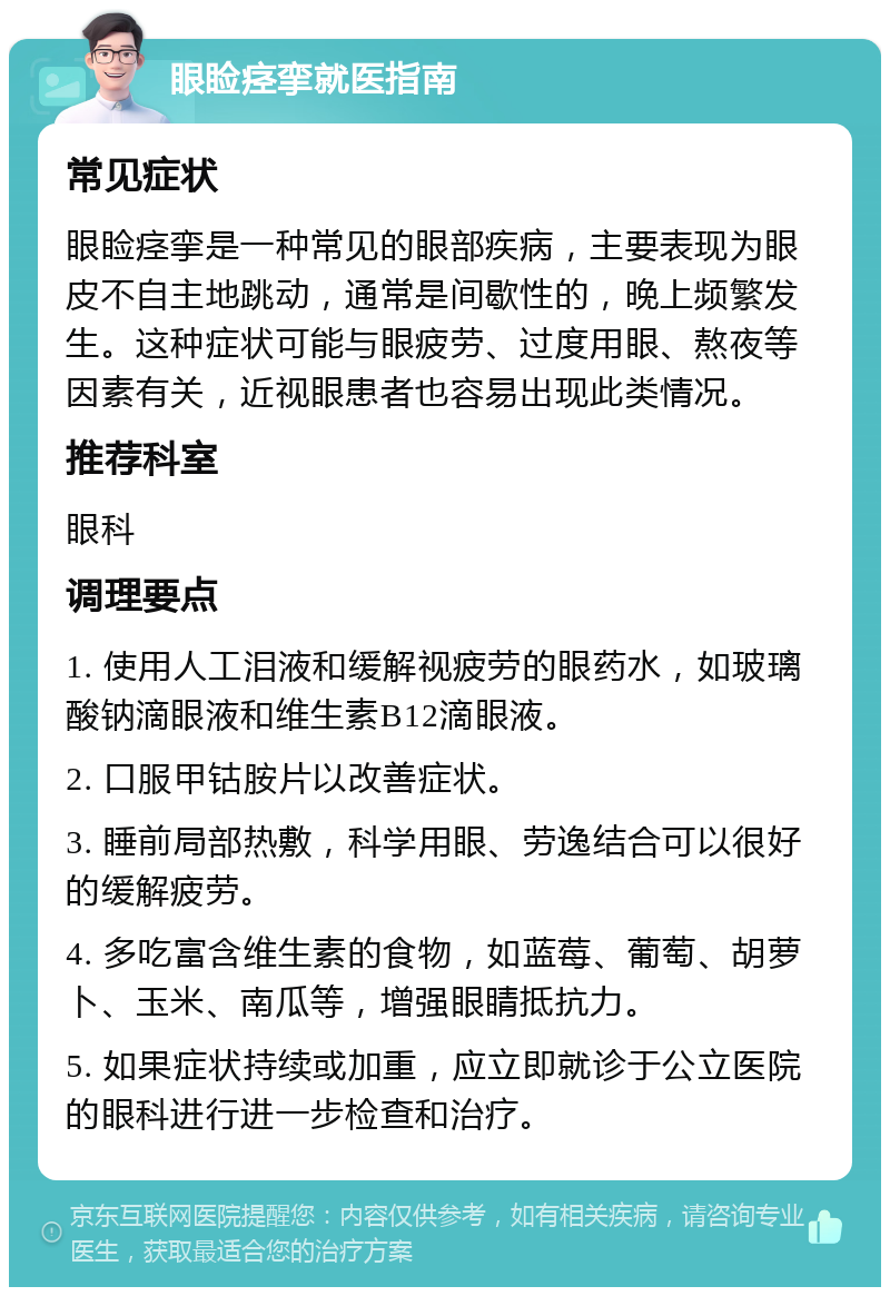 眼睑痉挛就医指南 常见症状 眼睑痉挛是一种常见的眼部疾病，主要表现为眼皮不自主地跳动，通常是间歇性的，晚上频繁发生。这种症状可能与眼疲劳、过度用眼、熬夜等因素有关，近视眼患者也容易出现此类情况。 推荐科室 眼科 调理要点 1. 使用人工泪液和缓解视疲劳的眼药水，如玻璃酸钠滴眼液和维生素B12滴眼液。 2. 口服甲钴胺片以改善症状。 3. 睡前局部热敷，科学用眼、劳逸结合可以很好的缓解疲劳。 4. 多吃富含维生素的食物，如蓝莓、葡萄、胡萝卜、玉米、南瓜等，增强眼睛抵抗力。 5. 如果症状持续或加重，应立即就诊于公立医院的眼科进行进一步检查和治疗。