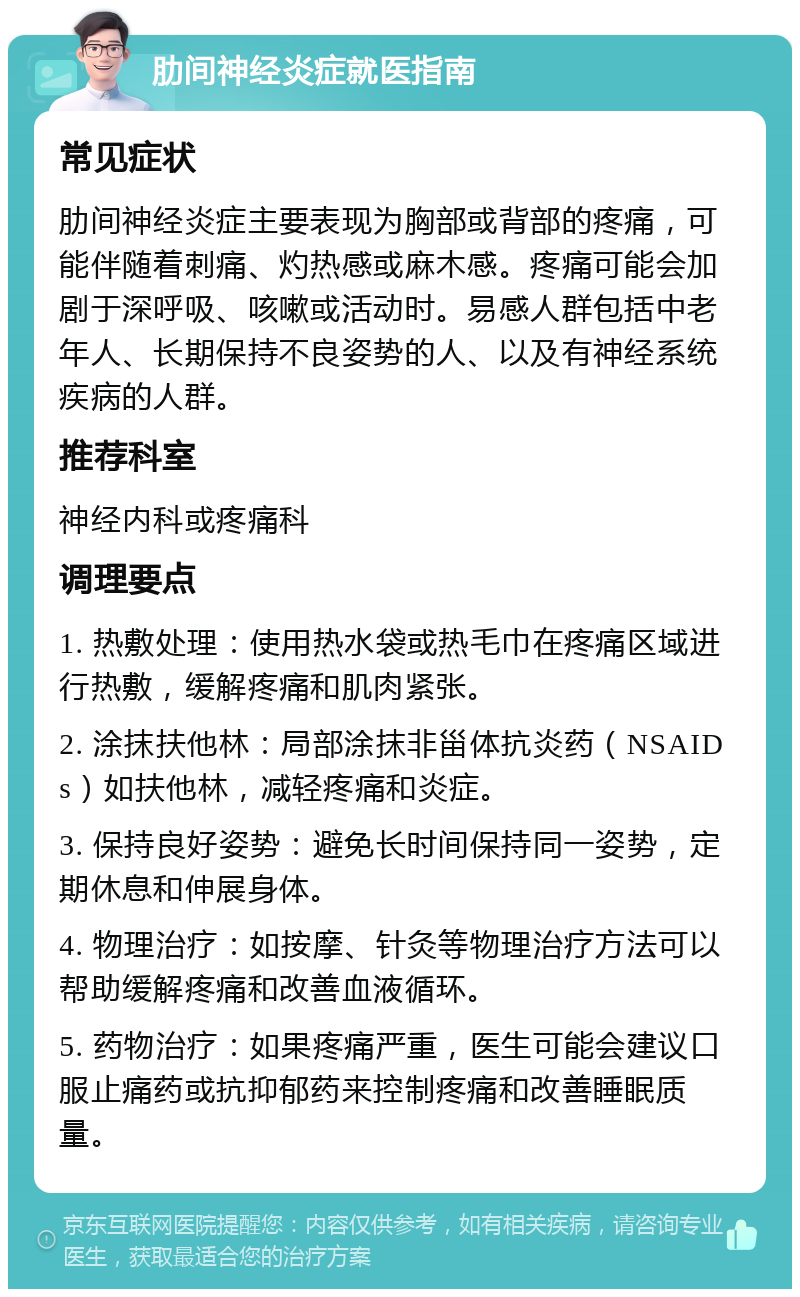 肋间神经炎症就医指南 常见症状 肋间神经炎症主要表现为胸部或背部的疼痛，可能伴随着刺痛、灼热感或麻木感。疼痛可能会加剧于深呼吸、咳嗽或活动时。易感人群包括中老年人、长期保持不良姿势的人、以及有神经系统疾病的人群。 推荐科室 神经内科或疼痛科 调理要点 1. 热敷处理：使用热水袋或热毛巾在疼痛区域进行热敷，缓解疼痛和肌肉紧张。 2. 涂抹扶他林：局部涂抹非甾体抗炎药（NSAIDs）如扶他林，减轻疼痛和炎症。 3. 保持良好姿势：避免长时间保持同一姿势，定期休息和伸展身体。 4. 物理治疗：如按摩、针灸等物理治疗方法可以帮助缓解疼痛和改善血液循环。 5. 药物治疗：如果疼痛严重，医生可能会建议口服止痛药或抗抑郁药来控制疼痛和改善睡眠质量。