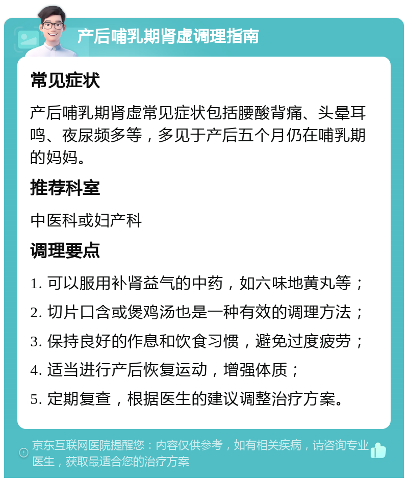 产后哺乳期肾虚调理指南 常见症状 产后哺乳期肾虚常见症状包括腰酸背痛、头晕耳鸣、夜尿频多等，多见于产后五个月仍在哺乳期的妈妈。 推荐科室 中医科或妇产科 调理要点 1. 可以服用补肾益气的中药，如六味地黄丸等； 2. 切片口含或煲鸡汤也是一种有效的调理方法； 3. 保持良好的作息和饮食习惯，避免过度疲劳； 4. 适当进行产后恢复运动，增强体质； 5. 定期复查，根据医生的建议调整治疗方案。