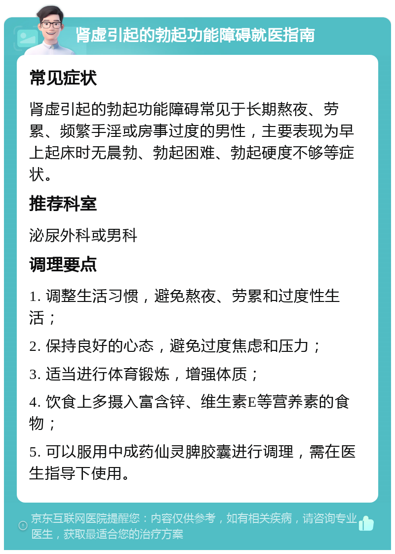 肾虚引起的勃起功能障碍就医指南 常见症状 肾虚引起的勃起功能障碍常见于长期熬夜、劳累、频繁手淫或房事过度的男性，主要表现为早上起床时无晨勃、勃起困难、勃起硬度不够等症状。 推荐科室 泌尿外科或男科 调理要点 1. 调整生活习惯，避免熬夜、劳累和过度性生活； 2. 保持良好的心态，避免过度焦虑和压力； 3. 适当进行体育锻炼，增强体质； 4. 饮食上多摄入富含锌、维生素E等营养素的食物； 5. 可以服用中成药仙灵脾胶囊进行调理，需在医生指导下使用。