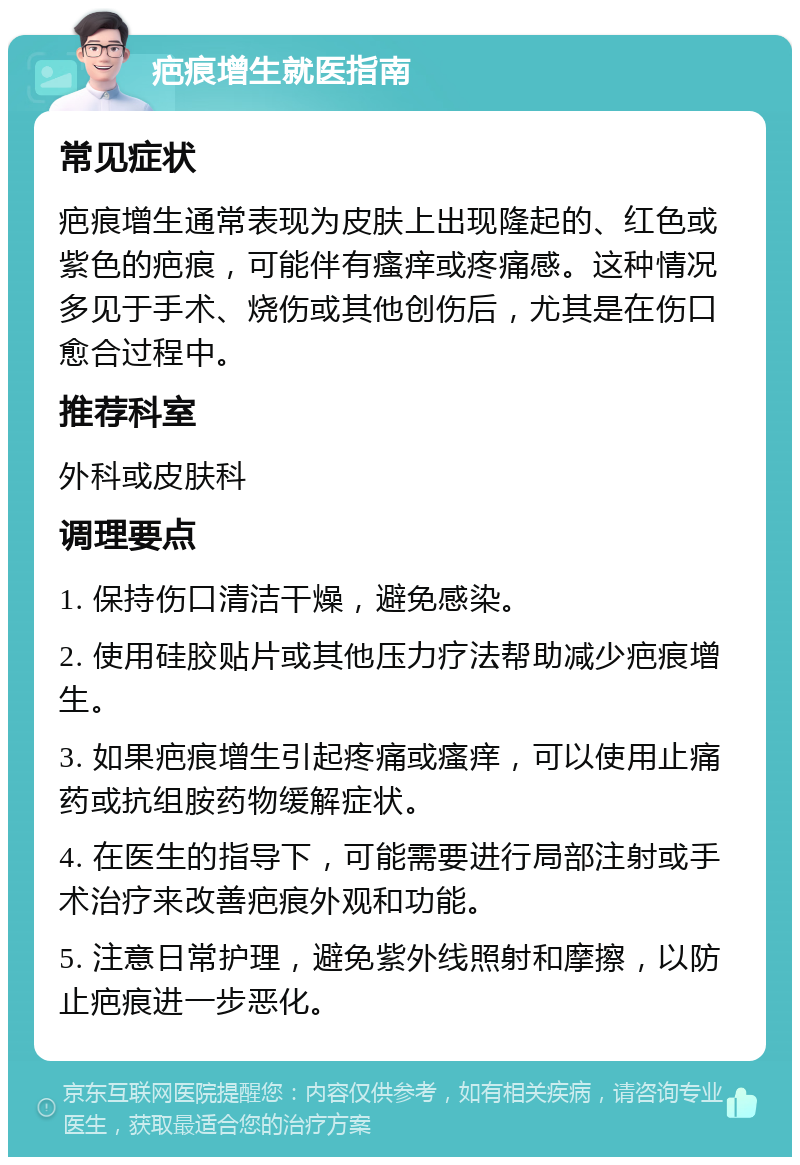 疤痕增生就医指南 常见症状 疤痕增生通常表现为皮肤上出现隆起的、红色或紫色的疤痕，可能伴有瘙痒或疼痛感。这种情况多见于手术、烧伤或其他创伤后，尤其是在伤口愈合过程中。 推荐科室 外科或皮肤科 调理要点 1. 保持伤口清洁干燥，避免感染。 2. 使用硅胶贴片或其他压力疗法帮助减少疤痕增生。 3. 如果疤痕增生引起疼痛或瘙痒，可以使用止痛药或抗组胺药物缓解症状。 4. 在医生的指导下，可能需要进行局部注射或手术治疗来改善疤痕外观和功能。 5. 注意日常护理，避免紫外线照射和摩擦，以防止疤痕进一步恶化。