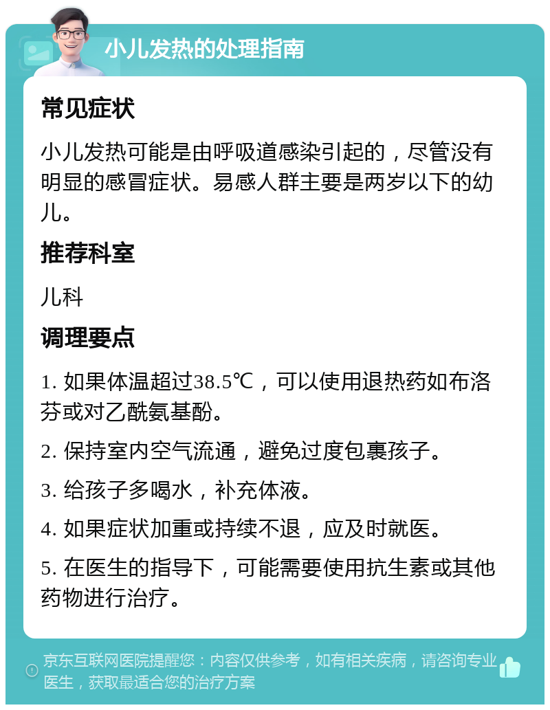 小儿发热的处理指南 常见症状 小儿发热可能是由呼吸道感染引起的，尽管没有明显的感冒症状。易感人群主要是两岁以下的幼儿。 推荐科室 儿科 调理要点 1. 如果体温超过38.5℃，可以使用退热药如布洛芬或对乙酰氨基酚。 2. 保持室内空气流通，避免过度包裹孩子。 3. 给孩子多喝水，补充体液。 4. 如果症状加重或持续不退，应及时就医。 5. 在医生的指导下，可能需要使用抗生素或其他药物进行治疗。