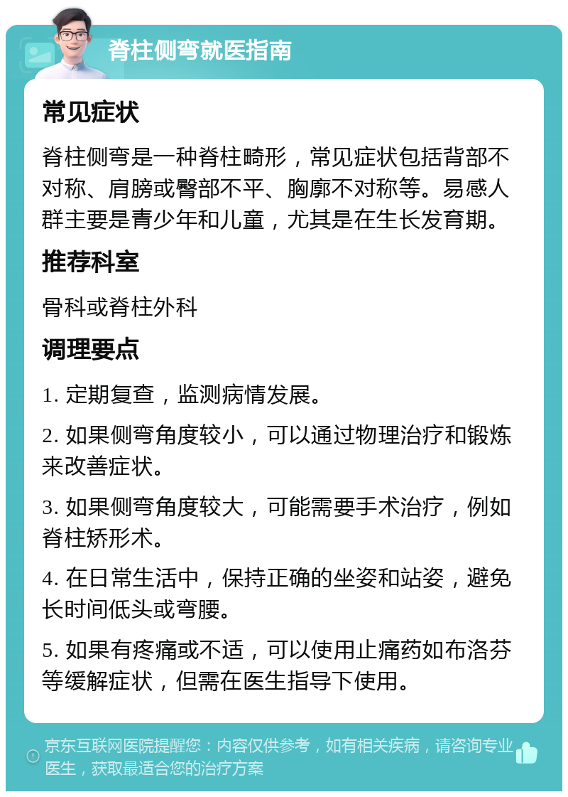 脊柱侧弯就医指南 常见症状 脊柱侧弯是一种脊柱畸形，常见症状包括背部不对称、肩膀或臀部不平、胸廓不对称等。易感人群主要是青少年和儿童，尤其是在生长发育期。 推荐科室 骨科或脊柱外科 调理要点 1. 定期复查，监测病情发展。 2. 如果侧弯角度较小，可以通过物理治疗和锻炼来改善症状。 3. 如果侧弯角度较大，可能需要手术治疗，例如脊柱矫形术。 4. 在日常生活中，保持正确的坐姿和站姿，避免长时间低头或弯腰。 5. 如果有疼痛或不适，可以使用止痛药如布洛芬等缓解症状，但需在医生指导下使用。