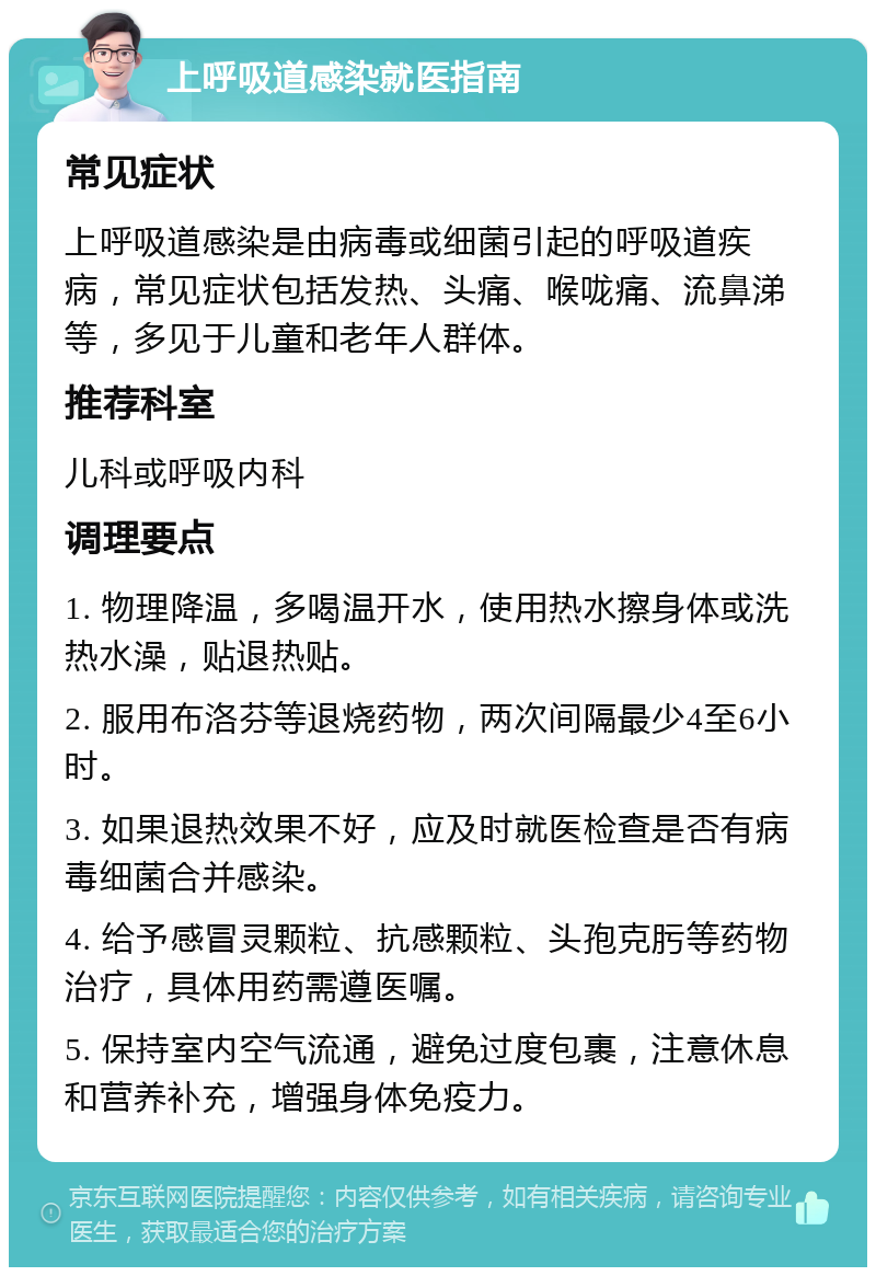 上呼吸道感染就医指南 常见症状 上呼吸道感染是由病毒或细菌引起的呼吸道疾病，常见症状包括发热、头痛、喉咙痛、流鼻涕等，多见于儿童和老年人群体。 推荐科室 儿科或呼吸内科 调理要点 1. 物理降温，多喝温开水，使用热水擦身体或洗热水澡，贴退热贴。 2. 服用布洛芬等退烧药物，两次间隔最少4至6小时。 3. 如果退热效果不好，应及时就医检查是否有病毒细菌合并感染。 4. 给予感冒灵颗粒、抗感颗粒、头孢克肟等药物治疗，具体用药需遵医嘱。 5. 保持室内空气流通，避免过度包裹，注意休息和营养补充，增强身体免疫力。