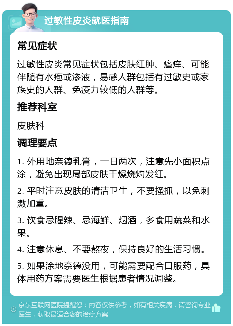 过敏性皮炎就医指南 常见症状 过敏性皮炎常见症状包括皮肤红肿、瘙痒、可能伴随有水疱或渗液，易感人群包括有过敏史或家族史的人群、免疫力较低的人群等。 推荐科室 皮肤科 调理要点 1. 外用地奈德乳膏，一日两次，注意先小面积点涂，避免出现局部皮肤干燥烧灼发红。 2. 平时注意皮肤的清洁卫生，不要搔抓，以免刺激加重。 3. 饮食忌腥辣、忌海鲜、烟酒，多食用蔬菜和水果。 4. 注意休息、不要熬夜，保持良好的生活习惯。 5. 如果涂地奈德没用，可能需要配合口服药，具体用药方案需要医生根据患者情况调整。